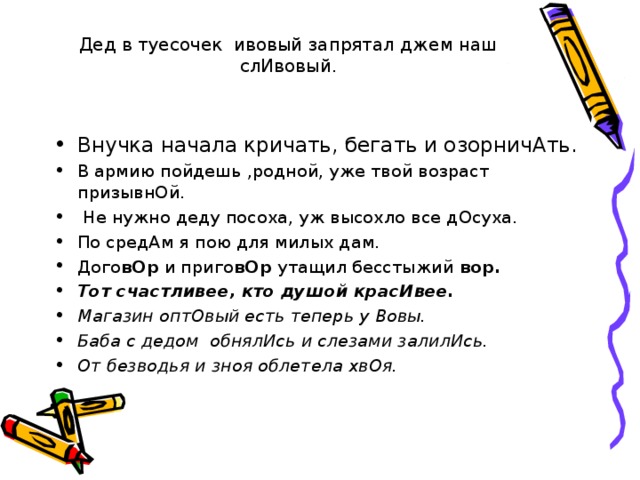 Дед в туесочек ивовый запрятал джем наш слИвовый. Внучка начала кричать, бегать и озорничАть. В армию пойдешь ,родной, уже твой возраст призывнОй.  Не нужно деду посоха, уж высохло все дОсуха. По средАм я пою для милых дам. Дого вОр и приго вОр утащил бесстыжий вор. Тот счастливее, кто душой красИвее. Магазин оптОвый есть теперь у Вовы. Баба с дедом обнялИсь и слезами залилИсь. От безводья и зноя облетела хвОя. 