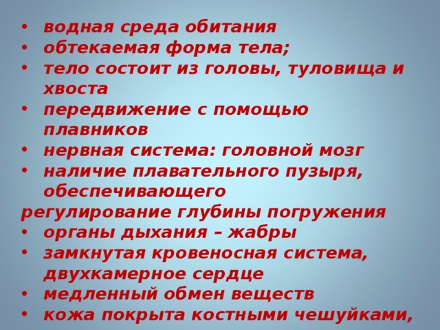водная среда обитания обтекаемая форма тела; тело состоит из головы, туловища и хвоста передвижение с помощью плавников нервная система: головной мозг наличие плавательного пузыря, обеспечивающего регулирование глубины погружения органы дыхания – жабры замкнутая кровеносная система, двухкамерное сердце медленный обмен веществ кожа покрыта костными чешуйками, кожные железы выделяют слизь раздельнополые; наружное оплодотворение 