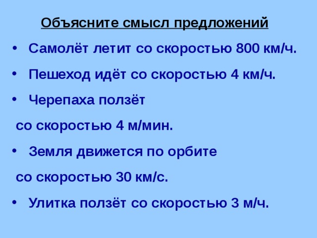 Объясните смысл предложений  Самолёт летит со скоростью 800 км/ч.  Пешеход идёт со скоростью 4 км/ч.  Черепаха ползёт  со скоростью 4 м/мин.  Земля движется по орбите  со скоростью 30 км/с.  Улитка ползёт со скоростью 3 м/ч. 