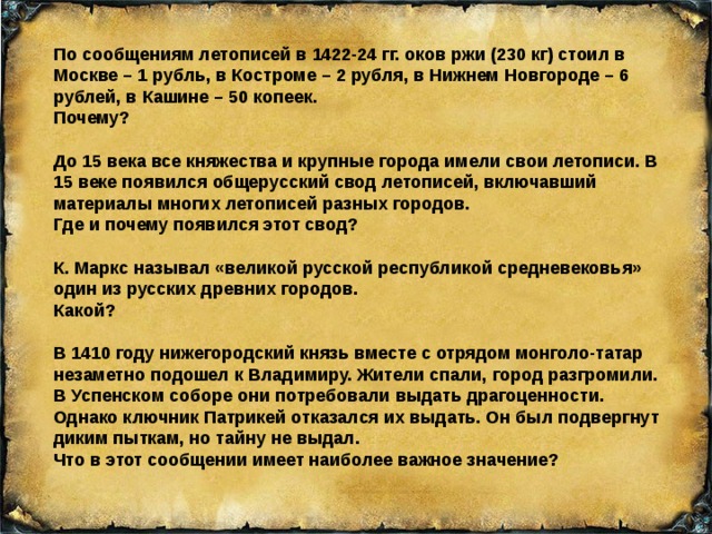 По сообщениям летописей в 1422-24 гг. оков ржи (230 кг) стоил в Москве – 1 рубль, в Костроме – 2 рубля, в Нижнем Новгороде – 6 рублей, в Кашине – 50 копеек. Почему? До 15 века все княжества и крупные города имели свои летописи. В 15 веке появился общерусский свод летописей, включавший материалы многих летописей разных городов. Где и почему появился этот свод? К. Маркс называл «великой русской республикой средневековья» один из русских древних городов. Какой? В 1410 году нижегородский князь вместе с отрядом монголо-татар незаметно подошел к Владимиру. Жители спали, город разгромили. В Успенском соборе они потребовали выдать драгоценности. Однако ключник Патрикей отказался их выдать. Он был подвергнут диким пыткам, но тайну не выдал. Что в этот сообщении имеет наиболее важное значение? 