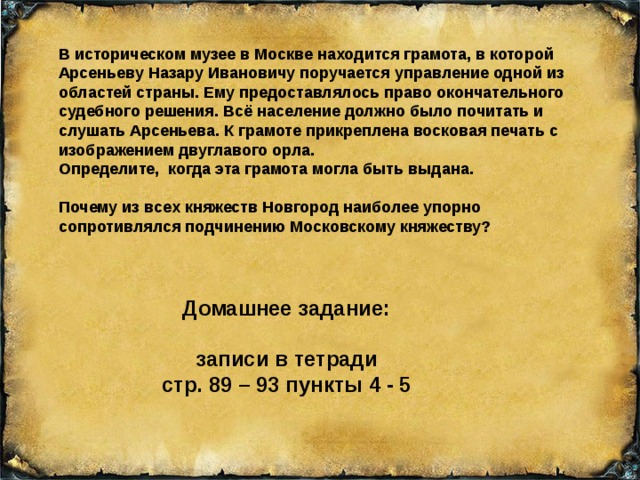 В историческом музее в Москве находится грамота, в которой Арсеньеву Назару Ивановичу поручается управление одной из областей страны. Ему предоставлялось право окончательного судебного решения. Всё население должно было почитать и слушать Арсеньева. К грамоте прикреплена восковая печать с изображением двуглавого орла. Определите, когда эта грамота могла быть выдана. Почему из всех княжеств Новгород наиболее упорно сопротивлялся подчинению Московскому княжеству? Домашнее задание: записи в тетради стр. 89 – 93 пункты 4 - 5 