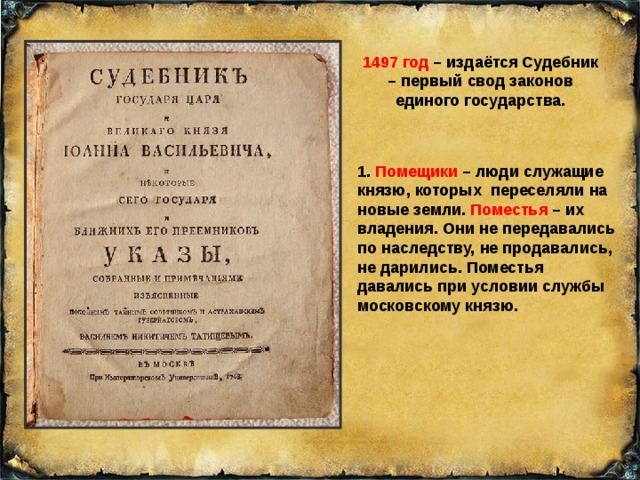 1497 год – издаётся Судебник – первый свод законов единого государства. 1. Помещики – люди служащие князю, которых переселяли на новые земли. Поместья – их владения. Они не передавались по наследству, не продавались, не дарились. Поместья давались при условии службы московскому князю. 