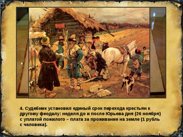 4. Судебник установил единый срок перехода крестьян к другому феодалу: неделя до и после Юрьева дня (26 ноября) с уплатой пожилого – плата за проживание на земле (1 рубль с человека). 