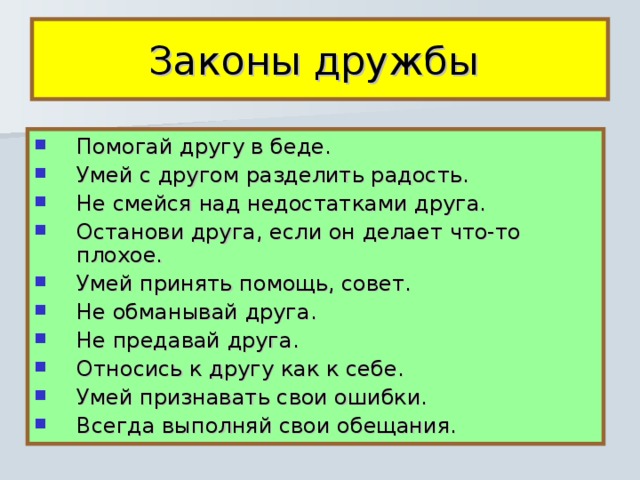 Законы дружбы Помогай другу в беде. Умей с другом разделить радость. Не смейся над недостатками друга. Останови друга, если он делает что-то плохое. Умей принять помощь, совет. Не обманывай друга. Не предавай друга. Относись к другу как к себе. Умей признавать свои ошибки. Всегда выполняй свои обещания. 