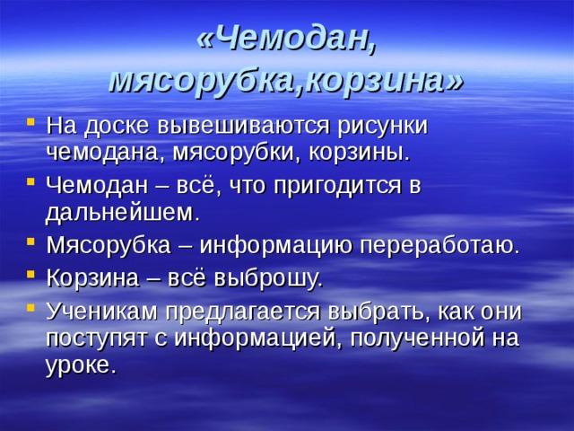 «Чемодан, мясорубка,корзина» На доске вывешиваются рисунки чемодана, мясорубки, корзины. Чемодан – всё, что пригодится в дальнейшем. Мясорубка – информацию переработаю. Корзина – всё выброшу. Ученикам предлагается выбрать, как они поступят с информацией, полученной на уроке. 
