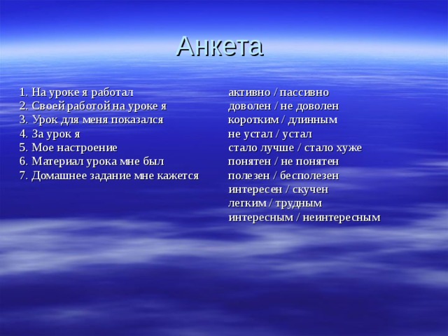 Анкета 1. На уроке я работал 2. Своей работой на уроке я 3. Урок для меня показался 4. За урок я 5. Мое настроение 6. Материал урока мне был 7. Домашнее задание мне кажется активно / пассивно доволен / не доволен коротким / длинным не устал / устал стало лучше / стало хуже понятен / не понятен полезен / бесполезен интересен / скучен легким / трудным интересным / неинтересным 