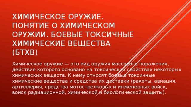 Химическое оружие. Понятие о химическом оружии. Боевые токсичные химические вещества (БТХВ) Химическое оружие — это вид оружия массового поражения, действие которого основано на токсических свойствах некоторых химических веществ. К нему относят боевые токсичные химические вещества и средства их доставки (ракеты, авиация, артиллерия, средства мотострелковых и инженерных войск, войск радиационной, химической и биологической защиты). 