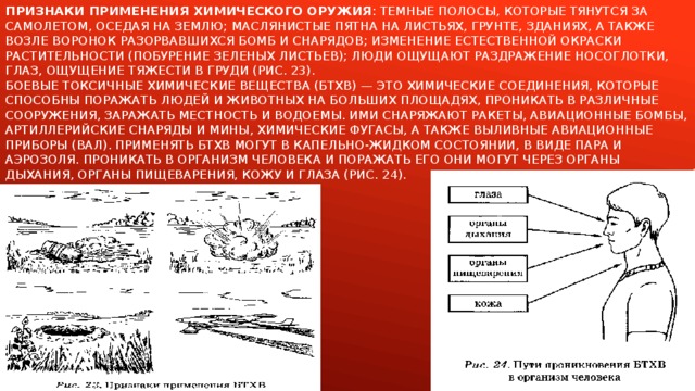 Признаки применения химического оружия : темные полосы, которые тянутся за самолетом, оседая на землю; маслянистые пятна на листьях, грунте, зданиях, а также возле воронок разорвавшихся бомб и снарядов; изменение естественной окраски растительности (побурение зеленых листьев); люди ощущают раздражение носоглотки, глаз, ощущение тяжести в груди (рис. 23).  Боевые токсичные химические вещества (БТХВ) — это химические соединения, которые способны поражать людей и животных на больших площадях, проникать в различные сооружения, заражать местность и водоемы. Ими снаряжают ракеты, авиационные бомбы, артиллерийские снаряды и мины, химические фугасы, а также выливные авиационные приборы (ВАЛ). Применять БТХВ могут в капельно-жидком состоянии, в виде пара и аэрозоля. Проникать в организм человека и поражать его они могут через органы дыхания, органы пищеварения, кожу и глаза (рис. 24). 