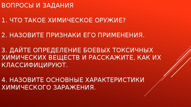 Вопросы и задания   1. Что такое химическое оружие?   2. Назовите признаки его применения.   3. Дайте определение боевых токсичных химических веществ и расскажите, как их классифицируют.   4. Назовите основные характеристики химического заражения.    