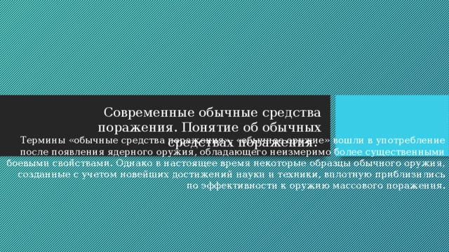 Современные обычные средства поражения. Понятие об обычных средствах поражения. Термины «обычные средства поражения», «обычное оружие» вошли в употребление после появления ядерного оружия, обладающего неизмеримо более существенными боевыми свойствами. Однако в настоящее время некоторые образцы обычного оружия, созданные с учетом новейших достижений науки и техники, вплотную приблизились по эффективности к оружию массового поражения. 