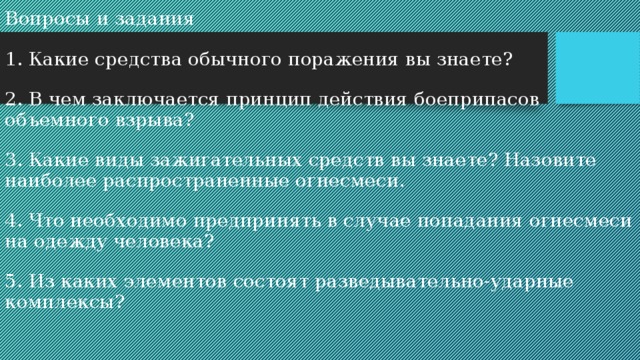 Вопросы и задания   1. Какие средства обычного поражения вы знаете?   2.  В чем заключается принцип действия боеприпасов объемного взрыва?   3. Какие виды зажигательных средств вы знаете? Назовите наиболее распространенные огнесмеси.   4. Что необходимо предпринять в случае попадания огнесмеси на одежду человека?   5. Из каких элементов состоят разведывательно-ударные комплексы?    