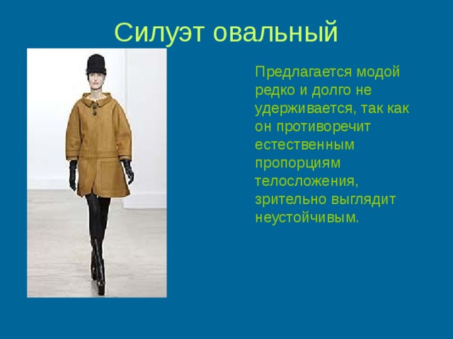 Силуэт овальный  Предлагается модой редко и долго не удерживается, так как он противоречит естественным пропорциям телосложения, зрительно выглядит неустойчивым. 