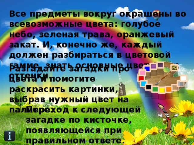Все предметы вокруг окрашены во всевозможные цвета: голубое небо, зеленая трава, оранжевый закат. И, конечно же, каждый должен разбираться в цветовой гамме, знать основные цвета и их оттенки. Разгадайте загадки про цвета и помогите раскрасить картинки, выбрав нужный цвет на палитре. Переход к следующей загадке по кисточке, появляющейся при правильном ответе. 