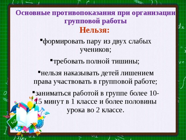  Основные противопоказания при организации групповой работы  Нельзя:   формировать пару из двух слабых учеников; требовать полной тишины; нельзя наказывать детей лишением права участвовать в групповой работе; заниматься работой в группе более 10-15 минут в 1 классе и более половины урока во 2 классе. 