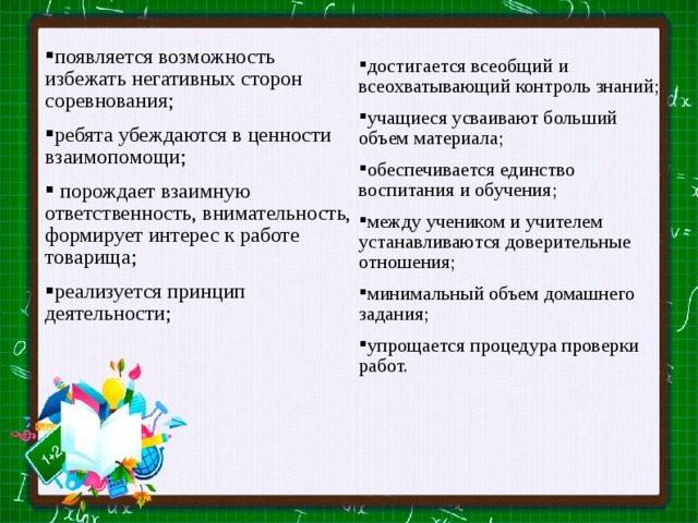 появляется возможность избежать негативных сторон соревнования; ребята убеждаются в ценности взаимопомощи;  порождает взаимную ответственность, внимательность, формирует интерес к работе товарища; реализуется принцип деятельности; достигается всеобщий и всеохватывающий контроль знаний; учащиеся усваивают больший объем материала; обеспечивается единство воспитания и обучения; между учеником и учителем устанавливаются доверительные отношения; минимальный объем домашнего задания; упрощается процедура проверки работ.     