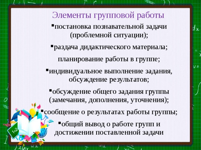 Элементы групповой работы постановка познавательной задачи (проблемной ситуации); раздача дидактического материала; планирование работы в группе; индивидуальное выполнение задания, обсуждение результатов; обсуждение общего задания группы (замечания, дополнения, уточнения); сообщение о результатах работы группы; общий вывод о работе групп и достижении поставленной задачи 