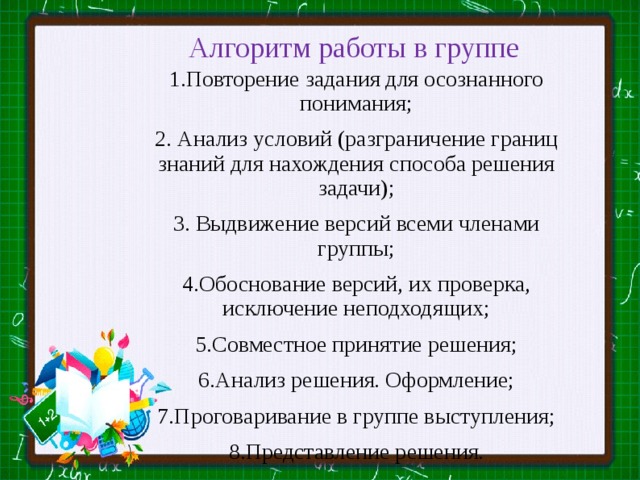 Алгоритм работы в группе 1.Повторение задания для осознанного понимания; 2. Анализ условий (разграничение границ знаний для нахождения способа решения задачи); 3. Выдвижение версий всеми членами группы; 4.Обоснование версий, их проверка, исключение неподходящих; 5.Совместное принятие решения; 6.Анализ решения. Оформление; 7.Проговаривание в группе выступления; 8.Представление решения. 
