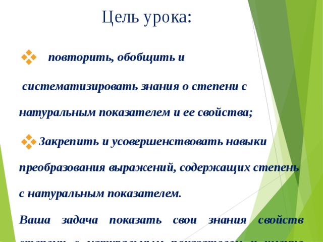 Цель урока:    повторить, обобщить и  систематизировать знания о степени с натуральным показателем и ее свойства; Закрепить и усовершенствовать навыки преобразования выражений, содержащих степень с натуральным показателем. Ваша задача показать свои знания свойств степени с натуральным показателем и умение применять их при выполнении различных заданий.   
