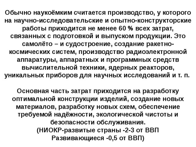 Обычно наукоёмким считается производство, у которого на научно-исследовательские и опытно-конструкторские работы приходится не менее 60 % всех затрат, связанных с подготовкой и выпуском продукции. Это самолёто – и судостроение, создание ракетно-космических систем, производство радиоэлектронной аппаратуры, аппаратных и программных средств вычислительной техники, ядерных реакторов, уникальных приборов для научных исследований и т. п.  Основная часть затрат приходится на разработку оптимальной конструкции изделий, создание новых материалов, разработку новых схем, обеспечение требуемой надёжности, экологической чистоты и безопасности обслуживания. (НИОКР-развитые страны -2-3 от ВВП Развивающиеся -0,5 от ВВП)   