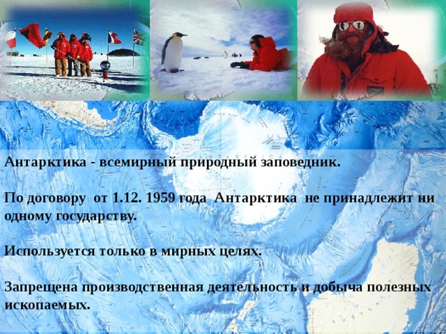 Антарктика - всемирный природный заповедник.  По договору от 1.12. 1959 года Антарктика не принадлежит ни одному государству.  Используется только в мирных целях.  Запрещена производственная деятельность и добыча полезных ископаемых.  