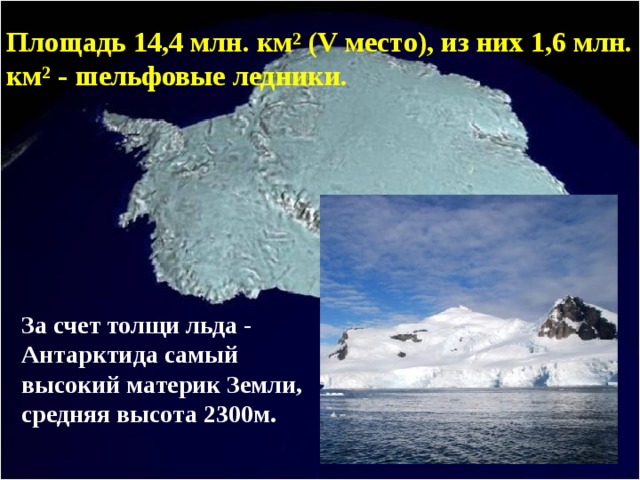 Площадь 14,4 млн. км² (V место), из них 1,6 млн. км² - шельфовые ледники. За счет толщи льда - Антарктида самый высокий материк Земли, средняя высота 2300м. 