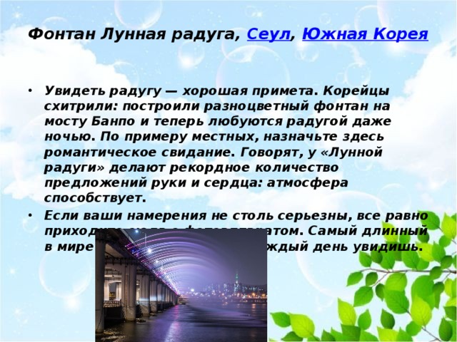 Фонтан Лунная радуга,  Сеул ,  Южная Корея   Увидеть радугу — хорошая примета. Корейцы схитрили: построили разноцветный фонтан на мосту Банпо и теперь любуются радугой даже ночью. По примеру местных, назначьте здесь романтическое свидание. Говорят, у «Лунной радуги» делают рекордное количество предложений руки и сердца: атмосфера способствует. Если ваши намерения не столь серьезны, все равно приходите сюда с фотоаппаратом. Самый длинный в мире фонтан на мосту не каждый день увидишь. 