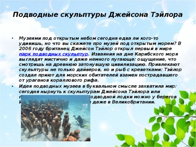 Подводные скульптуры Джейсона Тэйлора   Музеями под открытым небом сегодня едва ли кого-то удивишь, но что вы скажете про музей под открытым морем? В 2006 году британец Джейсон Тэйлор открыл первый в мире парк подводных скульптур . Изваяния на дне Карибского моря выглядят мистично и даже немного пугающе: ощущение, что смотришь на древнюю затонувшую цивилизацию. Привлекают скульптуры не только дайверов, но и рыб с креветками: Тэйлор создал приют для морских обитателей взамен пострадавшего от ураганов кораллового рифа. Идея подводных музеев в буквальном смысле захватила мир: сегодня нырнуть к скульптурам Джейсона Тэйлора или посмотреть на них из окон подводной лодки можно у берегов Испании, Мексики, Греции и даже в Великобритании. 