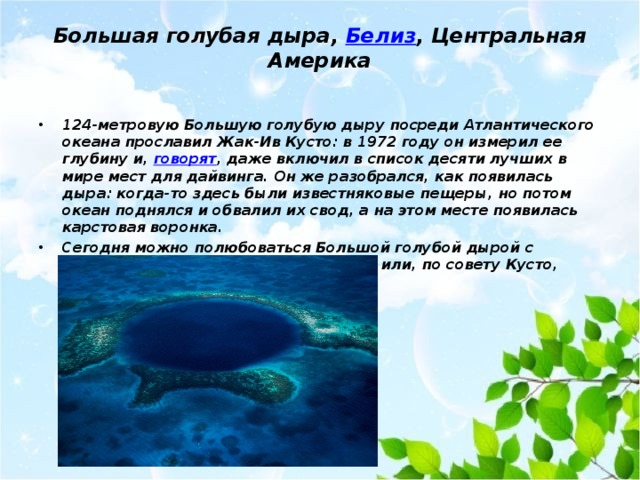 Большая голубая дыра,  Белиз , Центральная Америка   124-метровую Большую голубую дыру посреди Атлантического океана прославил Жак-Ив Кусто: в 1972 году он измерил ее глубину и, говорят , даже включил в список десяти лучших в мире мест для дайвинга. Он же разобрался, как появилась дыра: когда-то здесь были известняковые пещеры, но потом океан поднялся и обвалил их свод, а на этом месте появилась карстовая воронка. Сегодня можно полюбоваться Большой голубой дырой с вертолета, проплыть вокруг на лодке или, по совету Кусто, нырнуть вглубь природного чуда. 