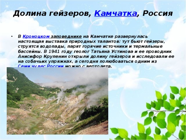 Долина гейзеров,  Камчатка , Россия   В Кроноцком заповеднике на Камчатке развернулась настоящая выставка природных талантов: тут бьют гейзеры, струятся водопады, парят горячие источники и термальные бассейны. В 1941 году геолог Татьяна Устинова и ее проводник Анисифор Крупенин открыли долину гейзеров и исследовали ее на собачьих упряжках, а сегодня полюбоваться одним из Семи чудес России можно с вертолета. 