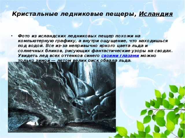 Кристальные ледниковые пещеры,  Исландия   Фото из исландских ледниковых пещер похожи на компьютерную графику, а внутри ощущение, что находишься под водой. Все из-за непривычно яркого цвета льда и солнечных бликов, рисующих фантастические узоры на сводах. Увидеть лед всех оттенков синего своими глазами можно только зимой — летом велик риск обвала льда. 