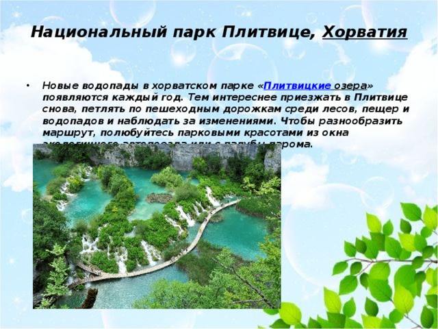 Национальный парк Плитвице,  Хорватия   Новые водопады в хорватском парке « Плитвицкие озера » появляются каждый год. Тем интереснее приезжать в Плитвице снова, петлять по пешеходным дорожкам среди лесов, пещер и водопадов и наблюдать за изменениями. Чтобы разнообразить маршрут, полюбуйтесь парковыми красотами из окна экологичного автопоезда или с палубы парома. 