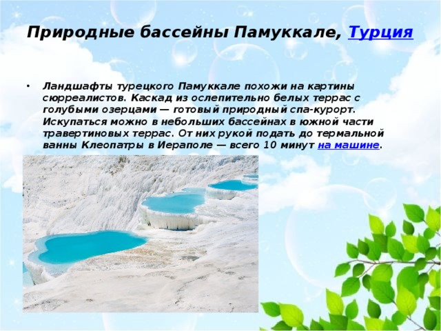 Природные бассейны Памуккале,  Турция   Ландшафты турецкого Памуккале похожи на картины сюрреалистов. Каскад из ослепительно белых террас с голубыми озерцами — готовый природный спа-курорт. Искупаться можно в небольших бассейнах в южной части травертиновых террас. От них рукой подать до термальной ванны Клеопатры в Иераполе — всего 10 минут на машине . 
