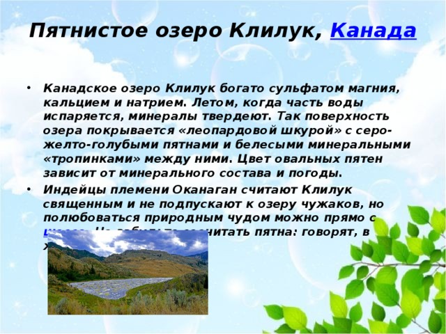 Пятнистое озеро Клилук,  Канада   Канадское озеро Клилук богато сульфатом магния, кальцием и натрием. Летом, когда часть воды испаряется, минералы твердеют. Так поверхность озера покрывается «леопардовой шкурой» с серо-желто-голубыми пятнами и белесыми минеральными «тропинками» между ними. Цвет овальных пятен зависит от минерального состава и погоды. Индейцы племени Оканаган считают Клилук священным и не подпускают к озеру чужаков, но полюбоваться природным чудом можно прямо с шоссе . Не забудьте сосчитать пятна: говорят, в жаркую погоду их 365. 
