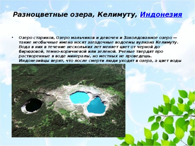 Разноцветные озера, Келимуту,  Индонезия   Озеро стариков, Озеро мальчиков и девочек и Заколдованное озеро — такие необычные имена носят загадочные водоемы вулкана Келимуту. Вода в них в течение нескольких лет меняет цвет от черной до бирюзовой, темно-коричневой или зеленой. Ученые твердят про растворенные в воде минералы, но местных не проведешь. Индонезийцы верят, что после смерти люди уходят в озера, а цвет воды меняется, когда их души гневаются. 