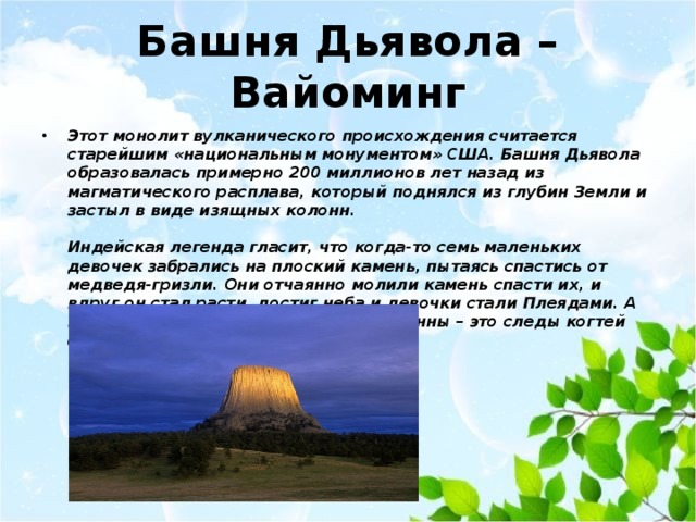 Башня Дьявола – Вайоминг Этот монолит вулканического происхождения считается старейшим «национальным монументом» США. Башня Дьявола образовалась примерно 200 миллионов лет назад из магматического расплава, который поднялся из глубин Земли и застыл в виде изящных колонн.   Индейская легенда гласит, что когда-то семь маленьких девочек забрались на плоский камень, пытаясь спастись от медведя-гризли. Они отчаянно молили камень спасти их, и вдруг он стал расти, достиг неба и девочки стали Плеядами. А глубокие вертикальные борозды-колонны – это следы когтей огромного медведя. 