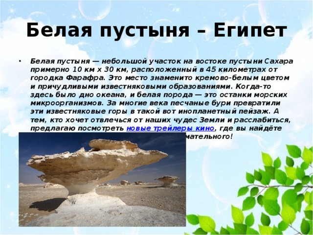 Белая пустыня – Египет Белая пустыня — небольшой участок на востоке пустыни Сахара примерно 10 км x 30 км, расположенный в 45 километрах от городка Фарафра. Это место знаменито кремово-белым цветом и причудливыми известняковыми образованиями. Когда-то здесь было дно океана, и белая порода — это останки морских микроорганизмов. За многие века песчаные бури превратили эти известняковые горы в такой вот инопланетный пейзаж. А тем, кто хочет отвлечься от наших чудес Земли и расслабиться, предлагаю посмотреть  новые трейлеры кино , где вы найдёте очень много всего интересного и занимательного! 