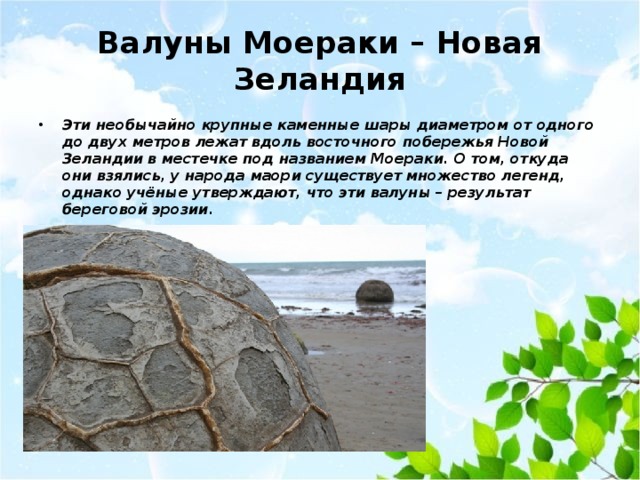 Валуны Моераки – Новая Зеландия Эти необычайно крупные каменные шары диаметром от одного до двух метров лежат вдоль восточного побережья Новой Зеландии в местечке под названием Моераки. О том, откуда они взялись, у народа маори существует множество легенд, однако учёные утверждают, что эти валуны – результат береговой эрозии.   