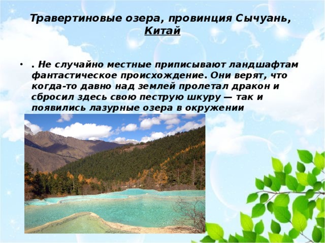 Травертиновые озера, провинция Сычуань,  Китай   . Не случайно местные приписывают ландшафтам фантастическое происхождение. Они верят, что когда-то давно над землей пролетал дракон и сбросил здесь свою пеструю шкуру — так и появились лазурные озера в окружении золотистых берегов. 