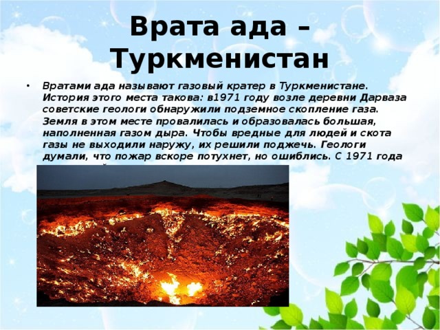 Врата ада – Туркменистан Вратами ада называют газовый кратер в Туркменистане. История этого места такова: в1971 году возле деревни Дарваза советские геологи обнаружили подземное скопление газа. Земля в этом месте провалилась и образовалась большая, наполненная газом дыра. Чтобы вредные для людей и скота газы не выходили наружу, их решили поджечь. Геологи думали, что пожар вскоре потухнет, но ошиблись. С 1971 года природный газ так и продолжает гореть. 