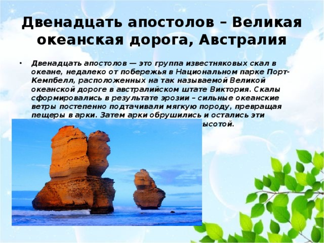 Двенадцать апостолов – Великая океанская дорога, Австралия Двенадцать апостолов — это группа известняковых скал в океане, недалеко от побережья в Национальном парке Порт-Кемпбелл, расположенных на так называемой Великой океанской дороге в австралийском штате Виктория. Скалы сформировались в результате эрозии – сильные океанские ветры постепенно подтачивали мягкую породу, превращая пещеры в арки. Затем арки обрушились и остались эти удивительные структуры до 45 метров высотой. 