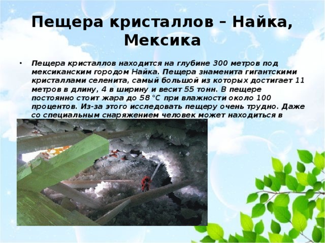 Пещера кристаллов – Найка, Мексика Пещера кристаллов находится на глубине 300 метров под мексиканским городом Найка. Пещера знаменита гигантскими кристаллами селенита, самый большой из которых достигает 11 метров в длину, 4 в ширину и весит 55 тонн. В пещере постоянно стоит жара до 58 °C при влажности около 100 процентов. Из-за этого исследовать пещеру очень трудно. Даже со специальным снаряжением человек может находиться в Пещере кристаллов не больше 20 минут. 