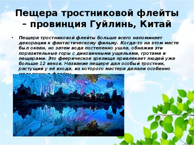 Пещера тростниковой флейты – провинция Гуйлинь, Китай Пещера тростниковой флейты больше всего напоминает декорации к фантастическому фильму. Когда-то на этом месте был океан, но затем вода постепенно ушла, обнажив эти поразительные горы с диковинными ущельями, гротами и пещерами. Это феерическое зрелище привлекает людей уже больше 12 веков. Название пещере дал особый тростник, растущий у её входа, из которого мастера делали особенно мелодичные флейты.   
