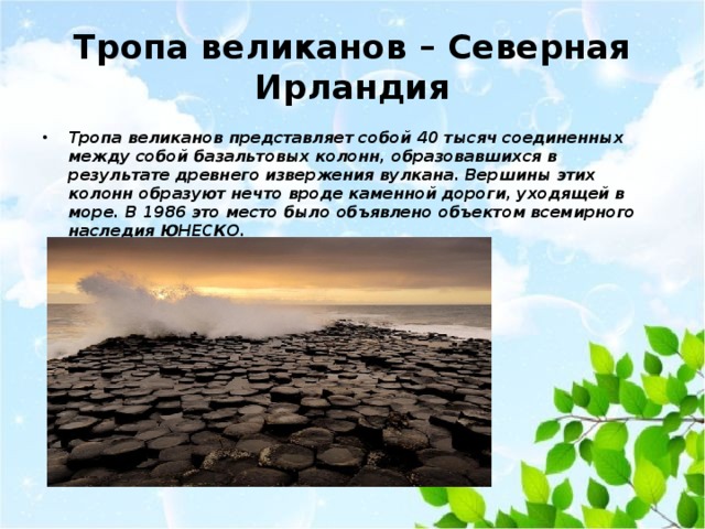 Тропа великанов – Северная Ирландия Тропа великанов представляет собой 40 тысяч соединенных между собой базальтовых колонн, образовавшихся в результате древнего извержения вулкана. Вершины этих колонн образуют нечто вроде каменной дороги, уходящей в море. В 1986 это место было объявлено объектом всемирного наследия ЮНЕСКО.   