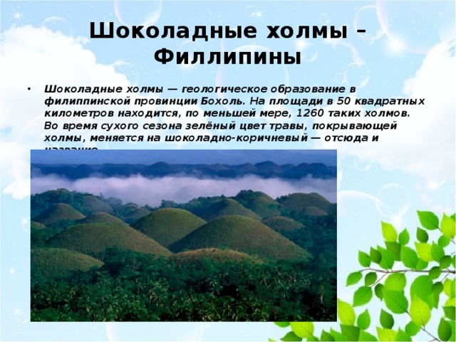 Шоколадные холмы – Филлипины Шоколадные холмы — геологическое образование в филиппинской провинции Бохоль. На площади в 50 квадратных километров находится, по меньшей мере, 1260 таких холмов. Во время сухого сезона зелёный цвет травы, покрывающей холмы, меняется на шоколадно-коричневый — отсюда и название. 