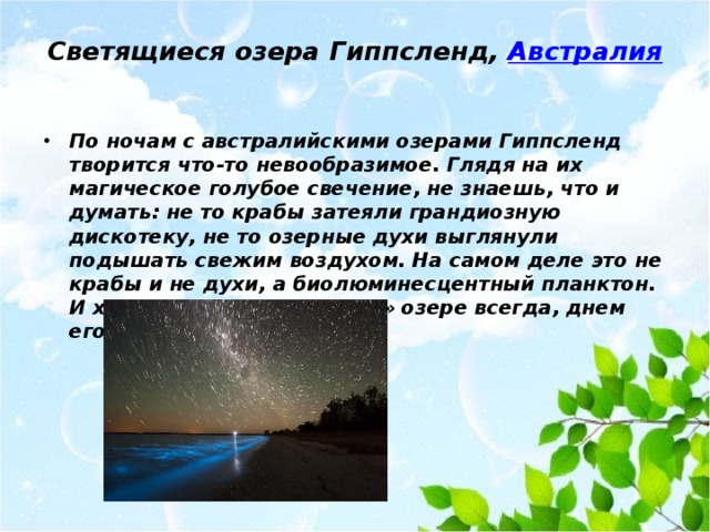 Светящиеся озера Гиппсленд,  Австралия   По ночам с австралийскими озерами Гиппсленд творится что-то невообразимое. Глядя на их магическое голубое свечение, не знаешь, что и думать: не то крабы затеяли грандиозную дискотеку, не то озерные духи выглянули подышать свежим воздухом. На самом деле это не крабы и не духи, а биолюминесцентный планктон. И хотя он есть в «неоновом» озере всегда, днем его не видно из-за солнца. 