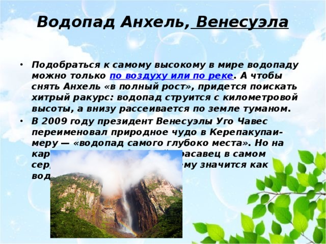 Водопад Анхель,  Венесуэла   Подобраться к самому высокому в мире водопаду можно только по воздуху или по реке . А чтобы снять Анхель «в полный рост», придется поискать хитрый ракурс: водопад струится с километровой высоты, а внизу рассеивается по земле туманом. В 2009 году президент Венесуэлы Уго Чавес переименовал природное чудо в Керепакупаи-меру — «водопад самого глубоко места». Но на картах мира серебристый красавец в самом сердце Амазонки по-прежнему значится как водопад Анхель. 
