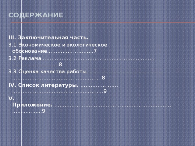 Содержание   III. Заключительная часть. 3.1 Экономическое и экологическое обоснование………………………7 3.2 Реклама……………………………………..………………….………………………8 3.3 Оценка качества работы………………………………….…..…………………………………………….8 IV. Список литературы.  ………………….…………………………………………..…9 V. Приложение.  ……………………………………………………….......................9 