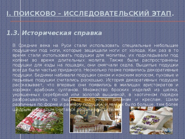I. Поисково – исследовательский этап . 1.3. Историческая справка В Средние века на Руси стали использовать специальные небольшие подушечки под ноги, которые защищали ноги от холода. Как раз в то время стали использовать подушки для молитвы, их подкладывали под колени во время длительных молитв. Также были распространены подушки для езды на лошадях, они смягчали седла. Вышитые подушки всегда были частью приданого. Несколько позже появились декоративные подушки. Бедняки набивали подушки сеном и конским волосом, пуховые и перьевые подушки считались роскошью. История декоративных подушек рассказывает, что впервые они появились в жилищах аристократов и хоромах арабских султанов. Множество броских изделий из шелка, украшенных серебряной или золотой вышивкой, в хаотичном порядке разбрасывались по пышным восточным диванам и креслам. Шили различные по форме и размеру подушки, и чем их было больше, тем более щедрым и богатым считался дворец властителя. 