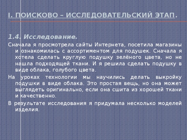 I. Поисково – исследовательский этап . 1.4. Исследование. Сначала я просмотрела сайты Интернета, посетила магазины и ознакомилась с ассортиментом для подушек. Сначала я хотела сделать круглую подушку зелёного цвета, но не нашла подходящей ткани. И я решила сделать подушку в виде облака, голубого цвета. На уроках технологии мы научились делать выкройку подушки в виде облака. Это простая вещь, но она может выглядеть оригинально, если она сшита из хорошей ткани и качественно. В результате исследования я придумала несколько моделей изделия. 