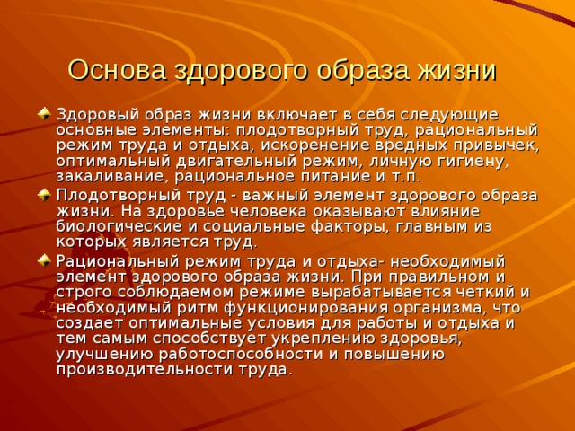 Основа здорового образа жизни  Здоровый образ жизни включает в себя следующие основные элементы: плодотворный труд, рациональный режим труда и отдыха, искоренение вредных привычек, оптимальный двигательный режим, личную гигиену, закаливание, рациональное питание и т.п. Плодотворный труд - важный элемент здорового образа жизни. На здоровье человека оказывают влияние биологические и социальные факторы, главным из которых является труд. Рациональный режим труда и отдыха- необходимый элемент здорового образа жизни. При правильном и строго соблюдаемом режиме вырабатывается четкий и необходимый ритм функционирования организма, что создает оптимальные условия для работы и отдыха и тем самым способствует укреплению здоровья, улучшению работоспособности и повышению производительности труда.  